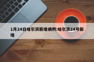 1月24日哈尔滨新增病例:哈尔滨24号新增