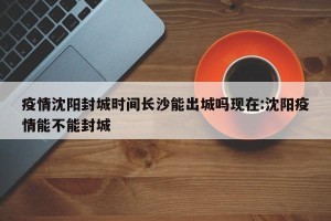疫情沈阳封城时间长沙能出城吗现在:沈阳疫情能不能封城