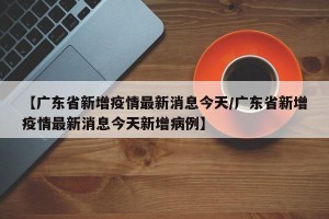 【广东省新增疫情最新消息今天/广东省新增疫情最新消息今天新增病例】
