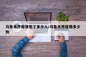 乌鲁木齐疫情死了多少人/乌鲁木齐疫情多少例