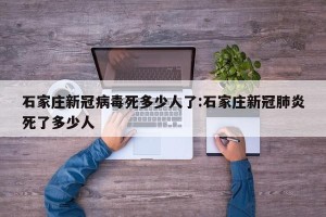 石家庄新冠病毒死多少人了:石家庄新冠肺炎死了多少人