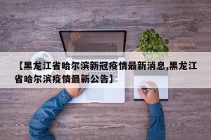 【黑龙江省哈尔滨新冠疫情最新消息,黑龙江省哈尔滨疫情最新公告】