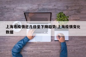 上海市疫情近几日呈下降趋势:上海疫情变化数据