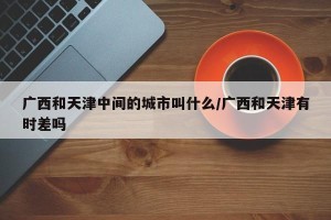 广西和天津中间的城市叫什么/广西和天津有时差吗