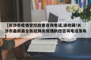 【长沙市疫情管控政策咨询电话,请收藏!长沙市最新最全新冠肺炎疫情防控咨询电话发布】