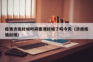 疫情济南封城时间香港封城了吗今天（济南疫情封楼）