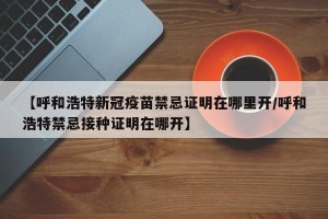 【呼和浩特新冠疫苗禁忌证明在哪里开/呼和浩特禁忌接种证明在哪开】
