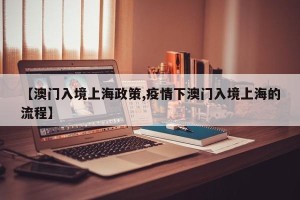 【澳门入境上海政策,疫情下澳门入境上海的流程】