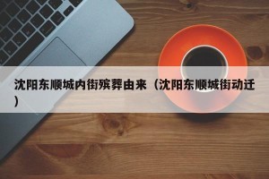 沈阳东顺城内街殡葬由来（沈阳东顺城街动迁）