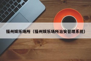 福州娱乐场所（福州娱乐场所治安管理系统）
