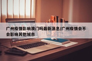 广州疫情影响澳门吗最新消息/广州疫情会不会影响其他城市