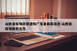 山西省疫情政策通知广东省最新消息:山西省疫情最新文件