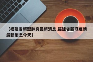 【福建省新型肺炎最新消息,福建省新冠疫情最新消息今天】