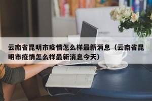 云南省昆明市疫情怎么样最新消息（云南省昆明市疫情怎么样最新消息今天）