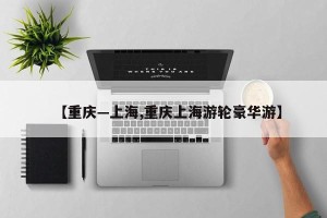 【重庆—上海,重庆上海游轮豪华游】