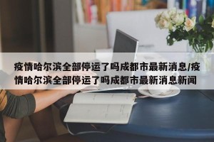 疫情哈尔滨全部停运了吗成都市最新消息/疫情哈尔滨全部停运了吗成都市最新消息新闻
