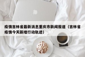 疫情吉林省最新消息重庆市新闻报道（吉林省疫情今天新增行动轨迹）