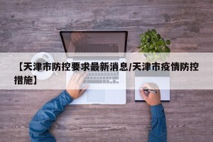 【天津市防控要求最新消息/天津市疫情防控措施】