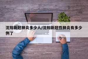 沈阳新冠肺炎多少人/沈阳新冠性肺炎有多少例了