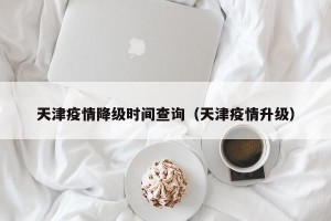 天津疫情降级时间查询（天津疫情升级）