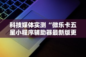 科技媒体实测“微乐卡五星小程序辅助器最新版更新内容”通用版下载教程！