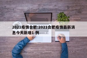 2021疫情合肥:2021合肥疫情最新消息今天新增1 例
