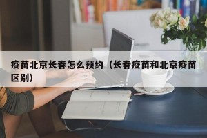 疫苗北京长春怎么预约（长春疫苗和北京疫苗区别）