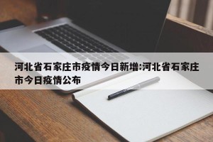 河北省石家庄市疫情今日新增:河北省石家庄市今日疫情公布