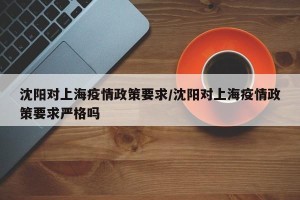 沈阳对上海疫情政策要求/沈阳对上海疫情政策要求严格吗