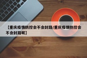【重庆疫情防控会不会封路/重庆疫情防控会不会封路呢】