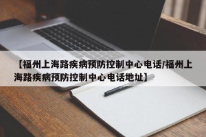 【福州上海路疾病预防控制中心电话/福州上海路疾病预防控制中心电话地址】