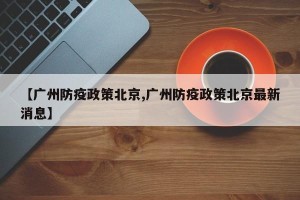 【广州防疫政策北京,广州防疫政策北京最新消息】
