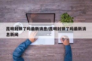 昆明封锁了吗最新消息/昆明封锁了吗最新消息新闻