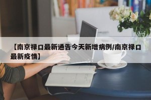 【南京禄口最新通告今天新增病例/南京禄口最新疫情】
