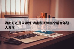 海南好还是天津好/海南和天津哪个适合年轻人发展
