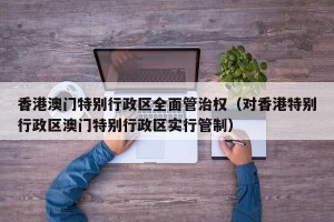 香港澳门特别行政区全面管治权（对香港特别行政区澳门特别行政区实行管制）