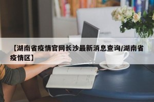 【湖南省疫情官网长沙最新消息查询/湖南省疫情区】