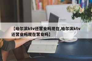 【哈尔滨ktv还营业吗现在,哈尔滨ktv还营业吗现在营业吗】