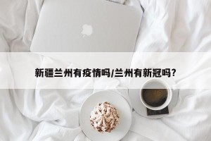 新疆兰州有疫情吗/兰州有新冠吗?