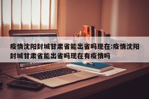疫情沈阳封城甘肃省能出省吗现在:疫情沈阳封城甘肃省能出省吗现在有疫情吗