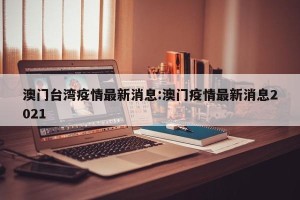 澳门台湾疫情最新消息:澳门疫情最新消息2021