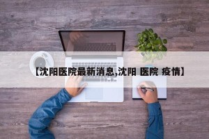 【沈阳医院最新消息,沈阳 医院 疫情】