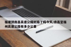 福建到南昌高速公路封路了吗今天/南昌至福州高速公路有多少公里