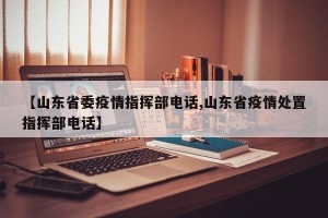 【山东省委疫情指挥部电话,山东省疫情处置指挥部电话】