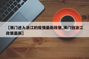 【澳门进入浙江的疫情最新政策,澳门回浙江政策最新】
