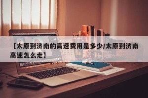 【太原到济南的高速费用是多少/太原到济南高速怎么走】
