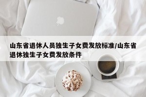 山东省退休人员独生子女费发放标准/山东省退休独生子女费发放条件