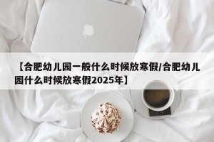 【合肥幼儿园一般什么时候放寒假/合肥幼儿园什么时候放寒假2025年】