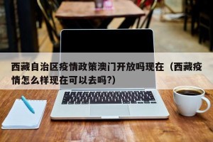 西藏自治区疫情政策澳门开放吗现在（西藏疫情怎么样现在可以去吗?）