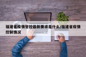 福建省疫情管控最新要求是什么/福建省疫情控制情况